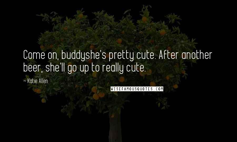 Katie Allen Quotes: Come on, buddyshe's pretty cute. After another beer, she'll go up to really cute.