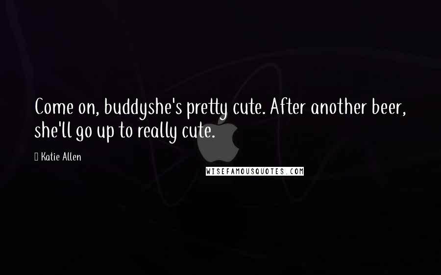 Katie Allen Quotes: Come on, buddyshe's pretty cute. After another beer, she'll go up to really cute.
