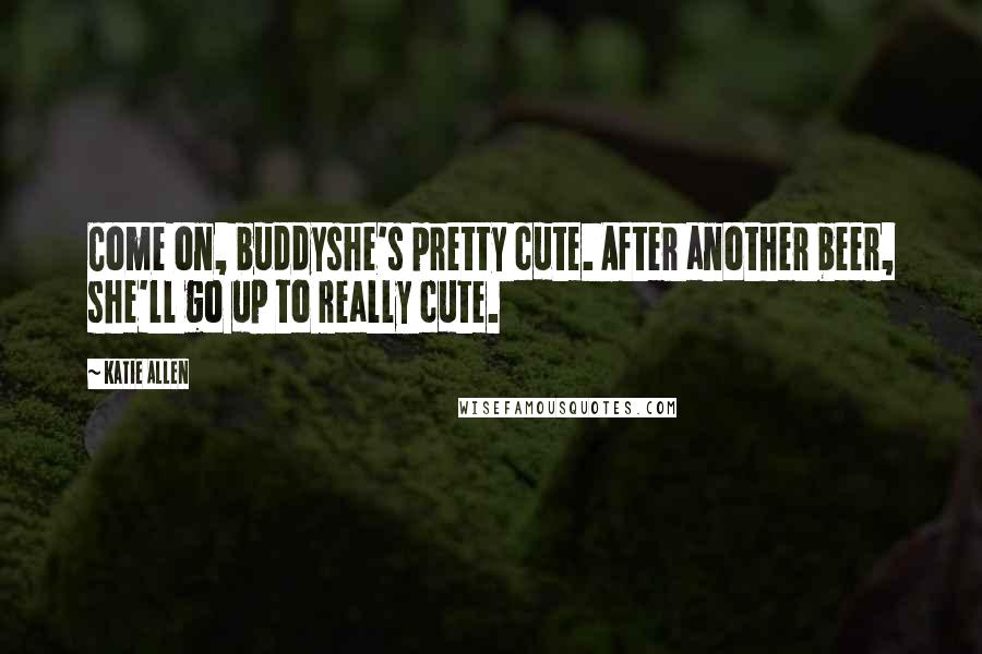Katie Allen Quotes: Come on, buddyshe's pretty cute. After another beer, she'll go up to really cute.