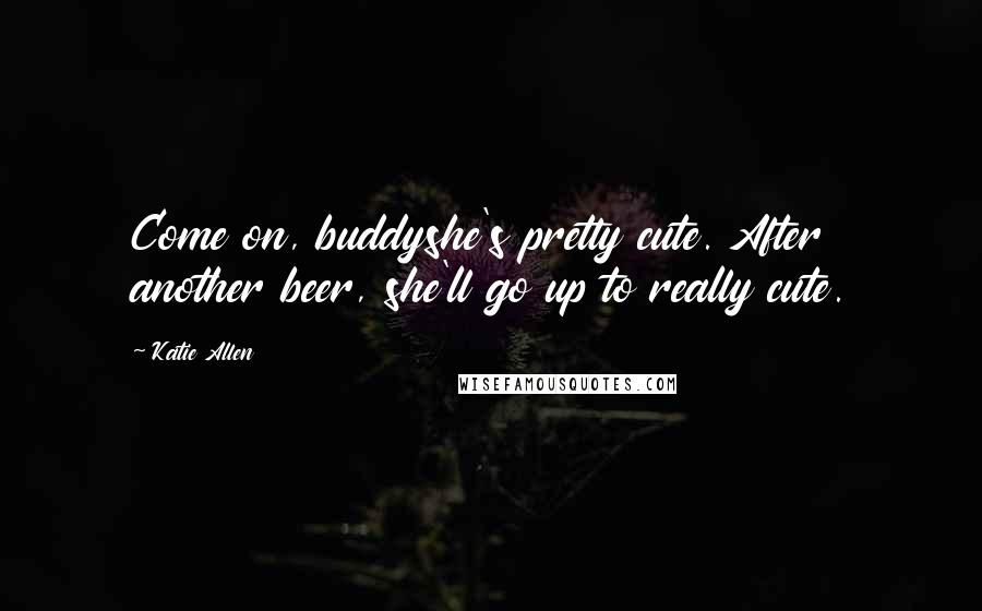 Katie Allen Quotes: Come on, buddyshe's pretty cute. After another beer, she'll go up to really cute.