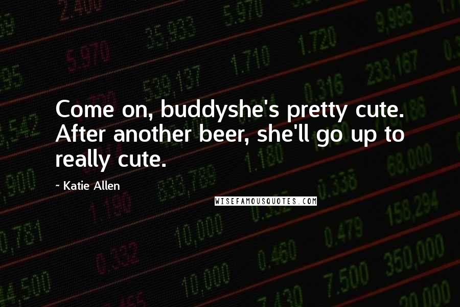 Katie Allen Quotes: Come on, buddyshe's pretty cute. After another beer, she'll go up to really cute.