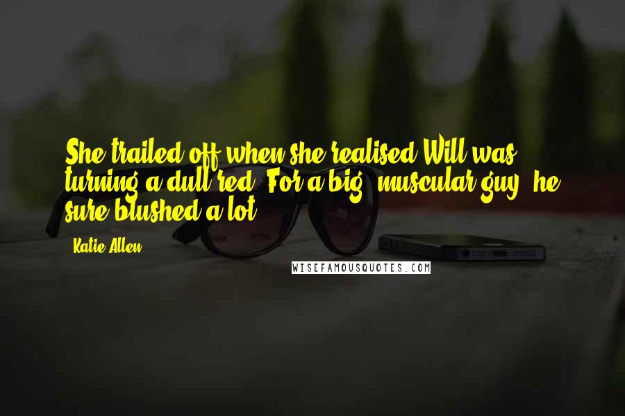 Katie Allen Quotes: She trailed off when she realised Will was turning a dull red. For a big, muscular guy, he sure blushed a lot.