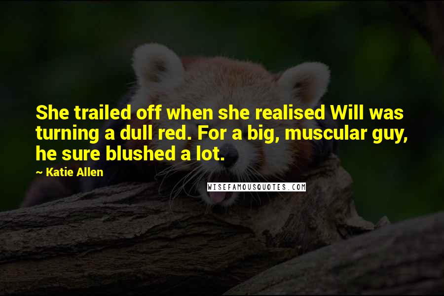 Katie Allen Quotes: She trailed off when she realised Will was turning a dull red. For a big, muscular guy, he sure blushed a lot.