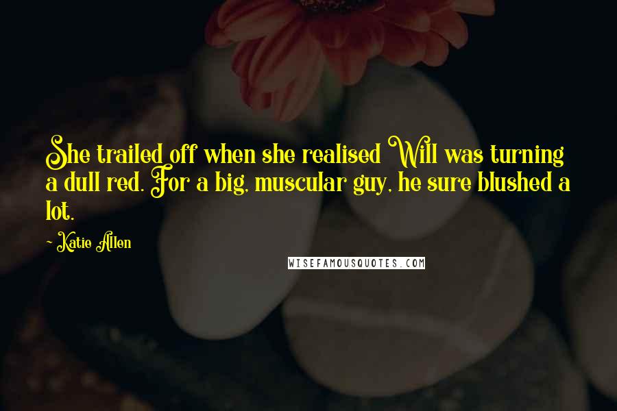 Katie Allen Quotes: She trailed off when she realised Will was turning a dull red. For a big, muscular guy, he sure blushed a lot.