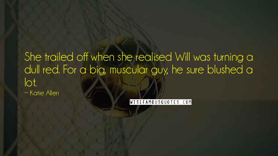 Katie Allen Quotes: She trailed off when she realised Will was turning a dull red. For a big, muscular guy, he sure blushed a lot.