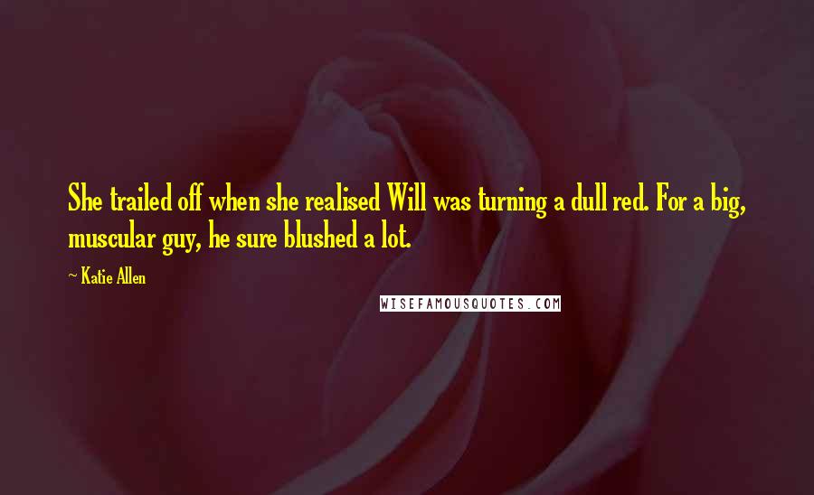 Katie Allen Quotes: She trailed off when she realised Will was turning a dull red. For a big, muscular guy, he sure blushed a lot.