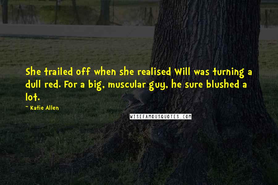 Katie Allen Quotes: She trailed off when she realised Will was turning a dull red. For a big, muscular guy, he sure blushed a lot.