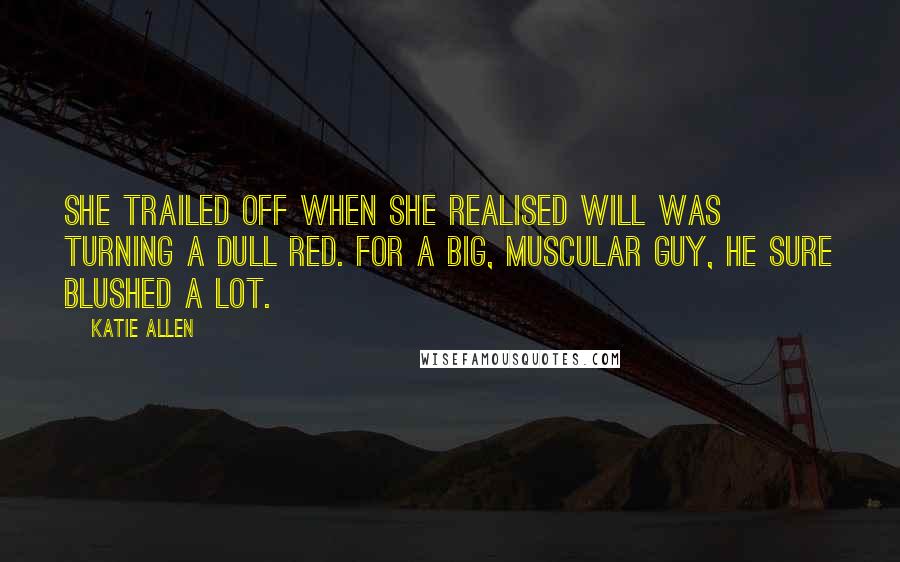 Katie Allen Quotes: She trailed off when she realised Will was turning a dull red. For a big, muscular guy, he sure blushed a lot.