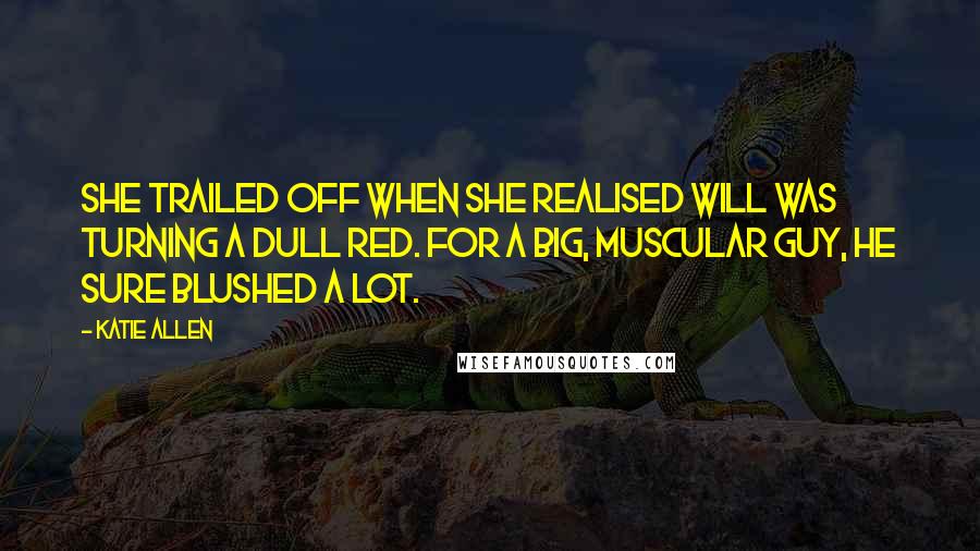 Katie Allen Quotes: She trailed off when she realised Will was turning a dull red. For a big, muscular guy, he sure blushed a lot.