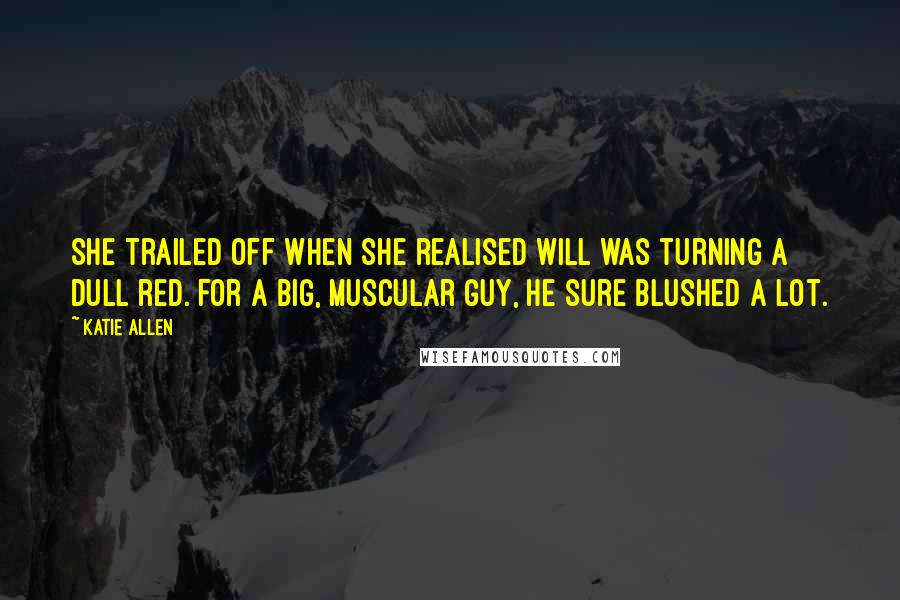 Katie Allen Quotes: She trailed off when she realised Will was turning a dull red. For a big, muscular guy, he sure blushed a lot.