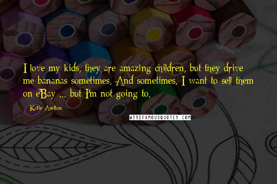 Katie Aselton Quotes: I love my kids, they are amazing children, but they drive me bananas sometimes. And sometimes, I want to sell them on eBay ... but I'm not going to.