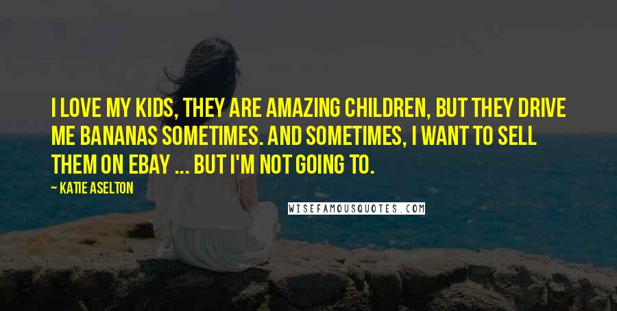 Katie Aselton Quotes: I love my kids, they are amazing children, but they drive me bananas sometimes. And sometimes, I want to sell them on eBay ... but I'm not going to.