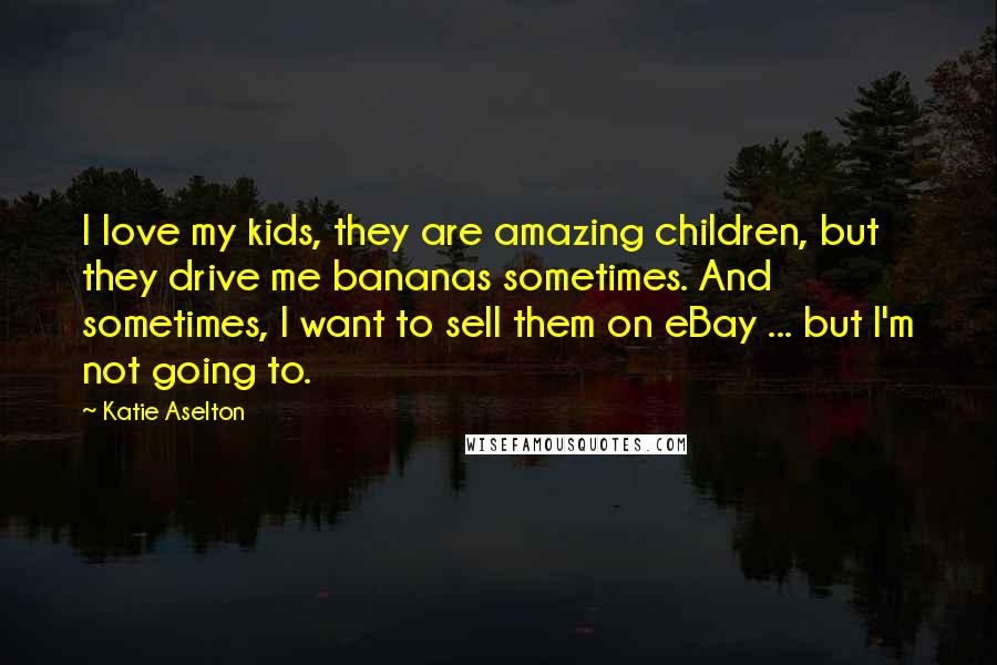 Katie Aselton Quotes: I love my kids, they are amazing children, but they drive me bananas sometimes. And sometimes, I want to sell them on eBay ... but I'm not going to.