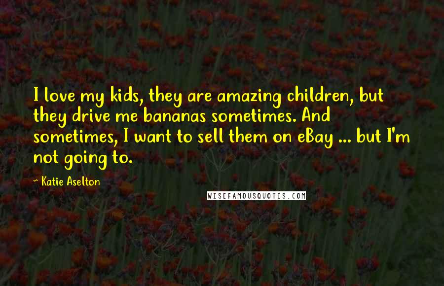 Katie Aselton Quotes: I love my kids, they are amazing children, but they drive me bananas sometimes. And sometimes, I want to sell them on eBay ... but I'm not going to.