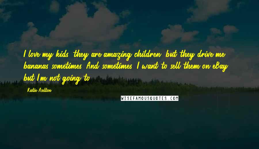 Katie Aselton Quotes: I love my kids, they are amazing children, but they drive me bananas sometimes. And sometimes, I want to sell them on eBay ... but I'm not going to.