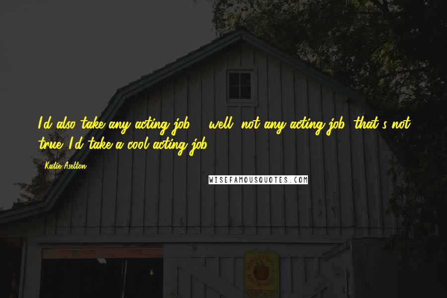 Katie Aselton Quotes: I'd also take any acting job ... well, not any acting job, that's not true. I'd take a cool acting job ...