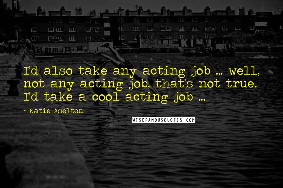 Katie Aselton Quotes: I'd also take any acting job ... well, not any acting job, that's not true. I'd take a cool acting job ...