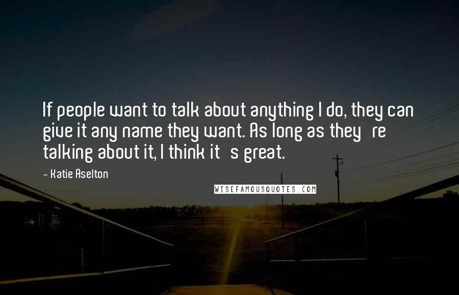 Katie Aselton Quotes: If people want to talk about anything I do, they can give it any name they want. As long as they're talking about it, I think it's great.