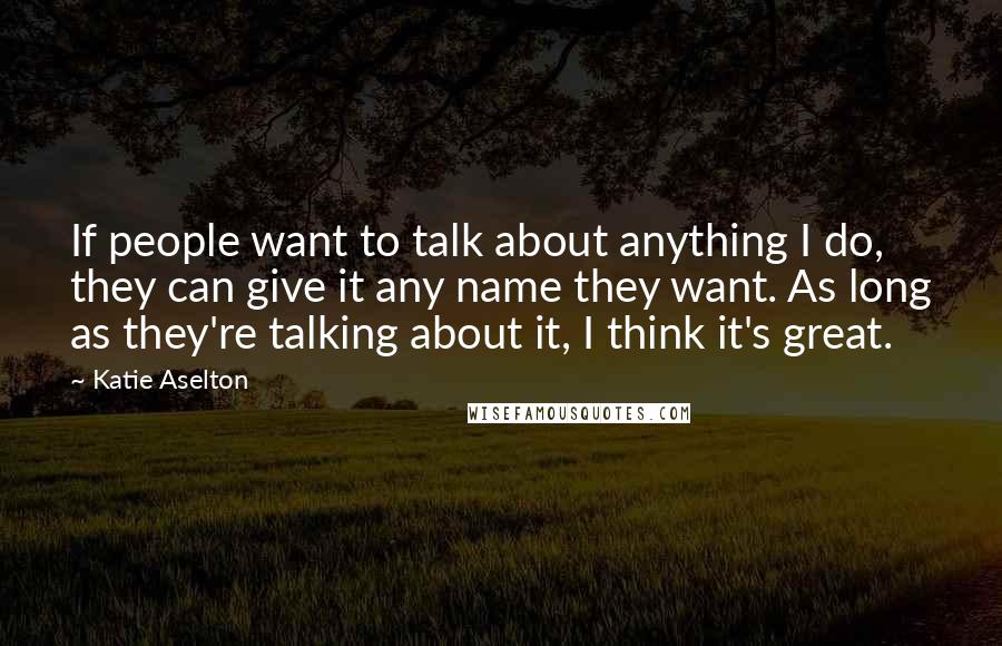 Katie Aselton Quotes: If people want to talk about anything I do, they can give it any name they want. As long as they're talking about it, I think it's great.