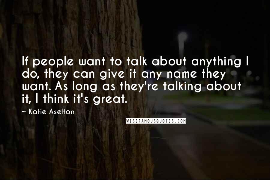 Katie Aselton Quotes: If people want to talk about anything I do, they can give it any name they want. As long as they're talking about it, I think it's great.