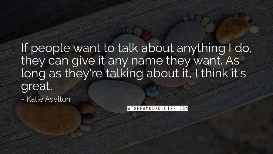 Katie Aselton Quotes: If people want to talk about anything I do, they can give it any name they want. As long as they're talking about it, I think it's great.