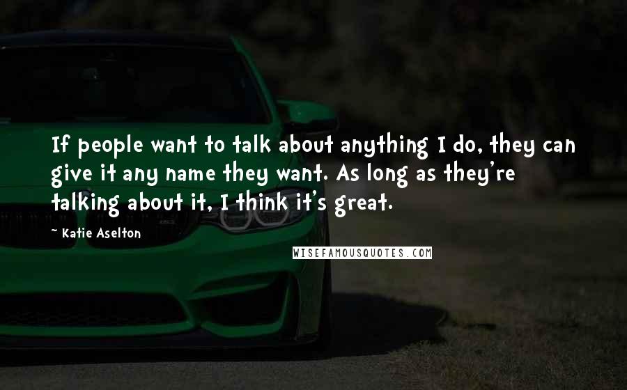 Katie Aselton Quotes: If people want to talk about anything I do, they can give it any name they want. As long as they're talking about it, I think it's great.