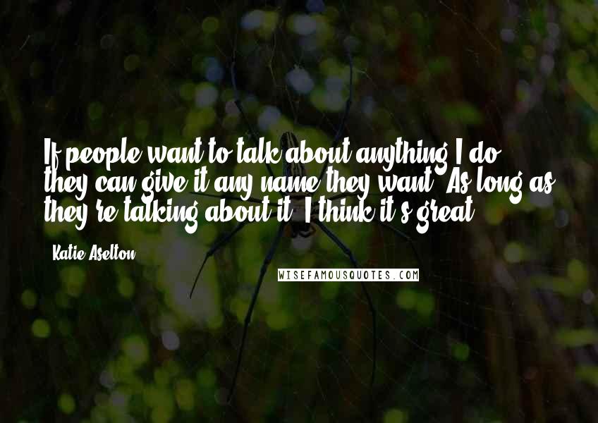 Katie Aselton Quotes: If people want to talk about anything I do, they can give it any name they want. As long as they're talking about it, I think it's great.