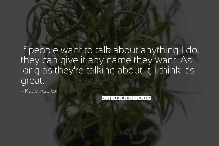 Katie Aselton Quotes: If people want to talk about anything I do, they can give it any name they want. As long as they're talking about it, I think it's great.