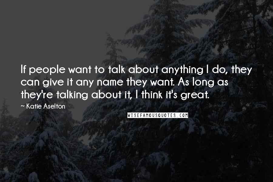 Katie Aselton Quotes: If people want to talk about anything I do, they can give it any name they want. As long as they're talking about it, I think it's great.