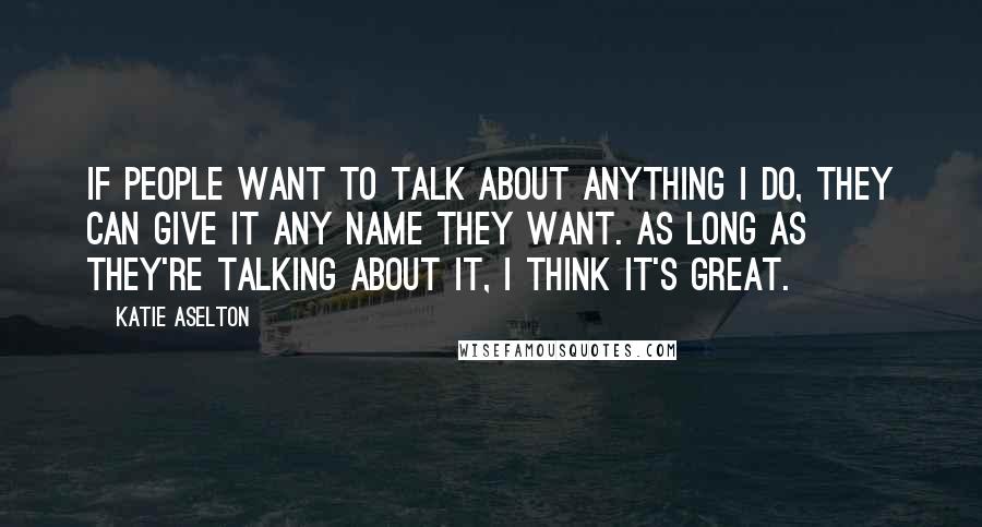 Katie Aselton Quotes: If people want to talk about anything I do, they can give it any name they want. As long as they're talking about it, I think it's great.