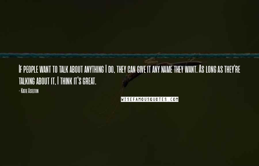 Katie Aselton Quotes: If people want to talk about anything I do, they can give it any name they want. As long as they're talking about it, I think it's great.