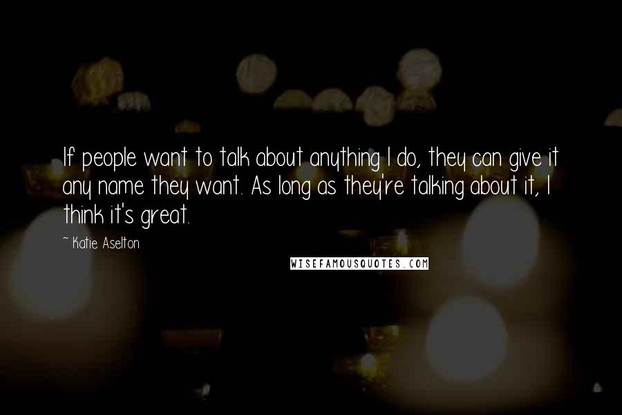 Katie Aselton Quotes: If people want to talk about anything I do, they can give it any name they want. As long as they're talking about it, I think it's great.