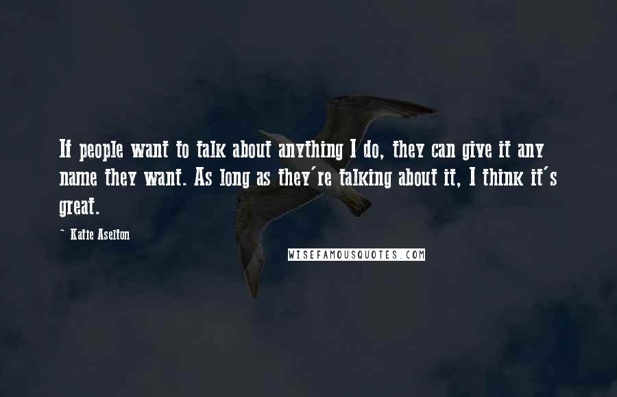 Katie Aselton Quotes: If people want to talk about anything I do, they can give it any name they want. As long as they're talking about it, I think it's great.