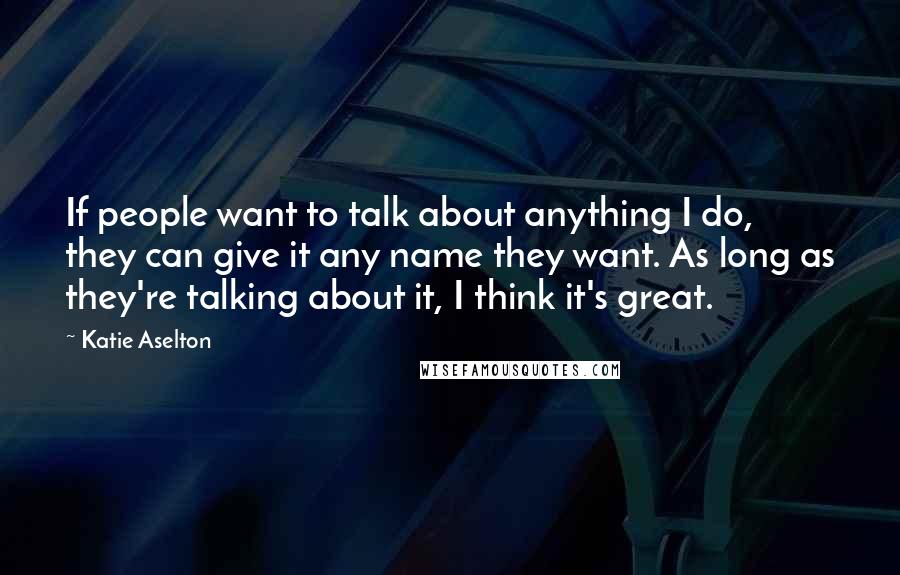 Katie Aselton Quotes: If people want to talk about anything I do, they can give it any name they want. As long as they're talking about it, I think it's great.