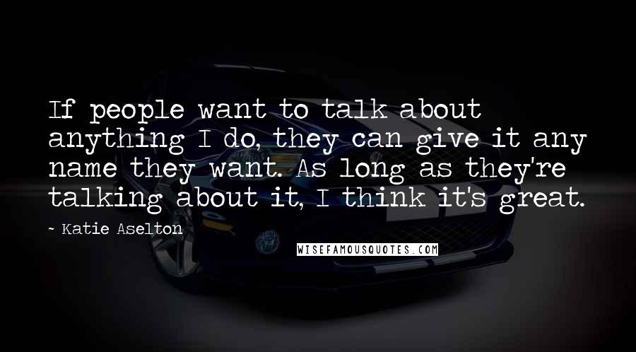 Katie Aselton Quotes: If people want to talk about anything I do, they can give it any name they want. As long as they're talking about it, I think it's great.