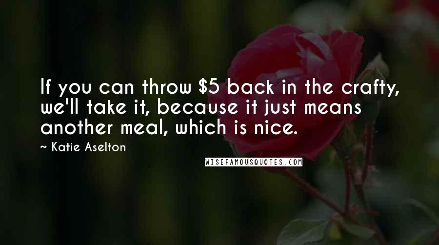 Katie Aselton Quotes: If you can throw $5 back in the crafty, we'll take it, because it just means another meal, which is nice.