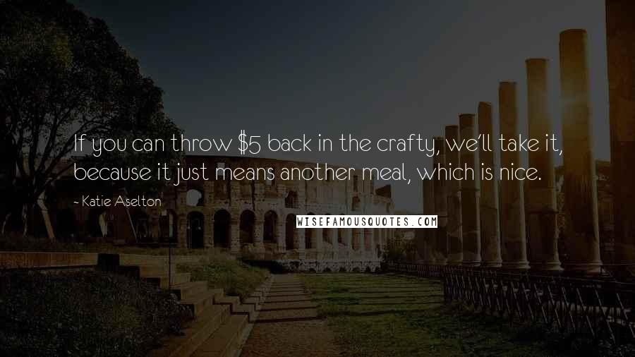 Katie Aselton Quotes: If you can throw $5 back in the crafty, we'll take it, because it just means another meal, which is nice.