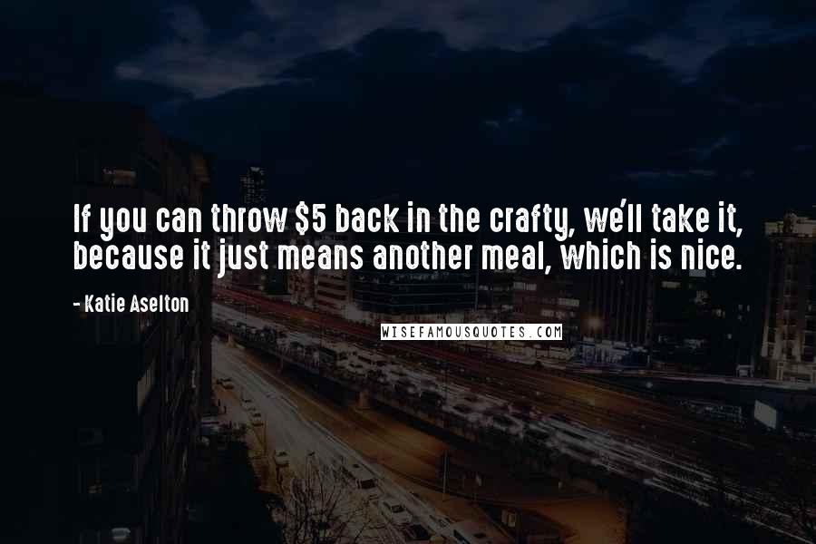 Katie Aselton Quotes: If you can throw $5 back in the crafty, we'll take it, because it just means another meal, which is nice.