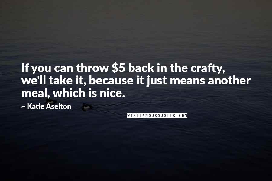 Katie Aselton Quotes: If you can throw $5 back in the crafty, we'll take it, because it just means another meal, which is nice.