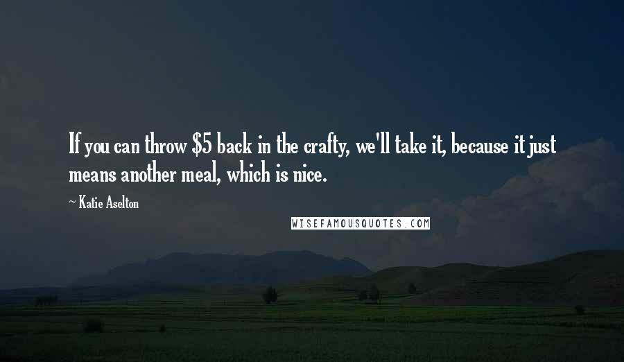 Katie Aselton Quotes: If you can throw $5 back in the crafty, we'll take it, because it just means another meal, which is nice.