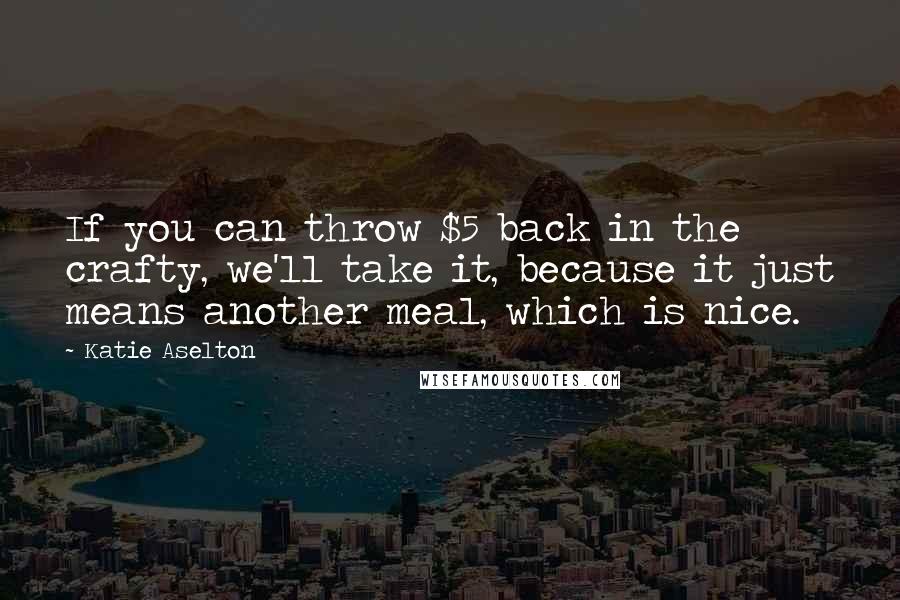 Katie Aselton Quotes: If you can throw $5 back in the crafty, we'll take it, because it just means another meal, which is nice.