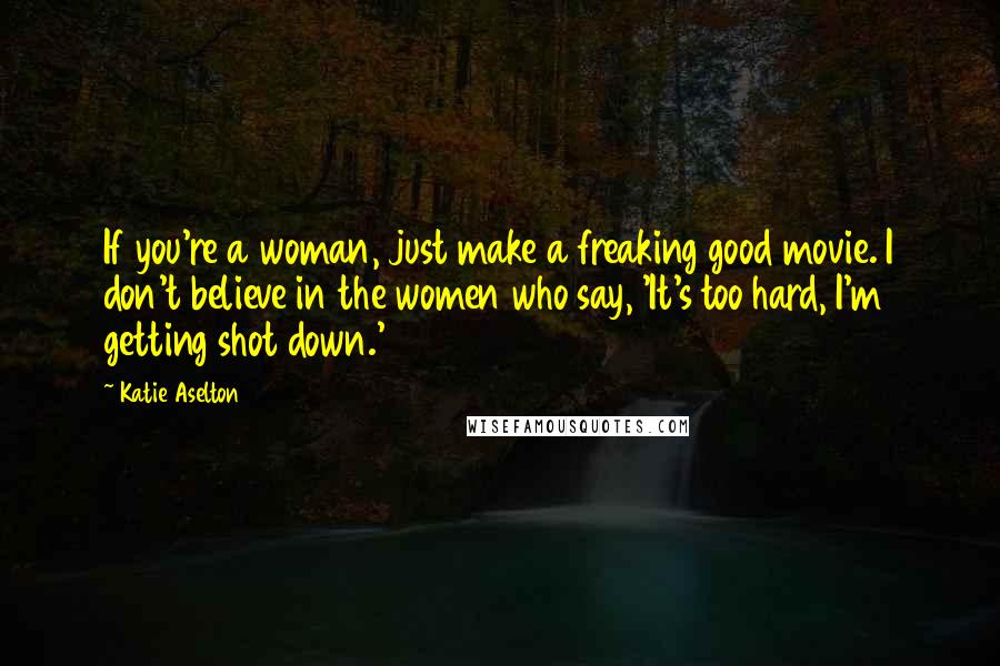 Katie Aselton Quotes: If you're a woman, just make a freaking good movie. I don't believe in the women who say, 'It's too hard, I'm getting shot down.'