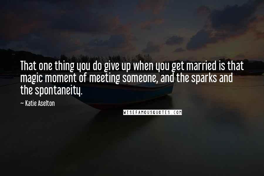 Katie Aselton Quotes: That one thing you do give up when you get married is that magic moment of meeting someone, and the sparks and the spontaneity.