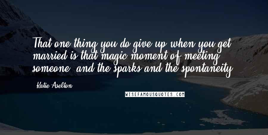 Katie Aselton Quotes: That one thing you do give up when you get married is that magic moment of meeting someone, and the sparks and the spontaneity.