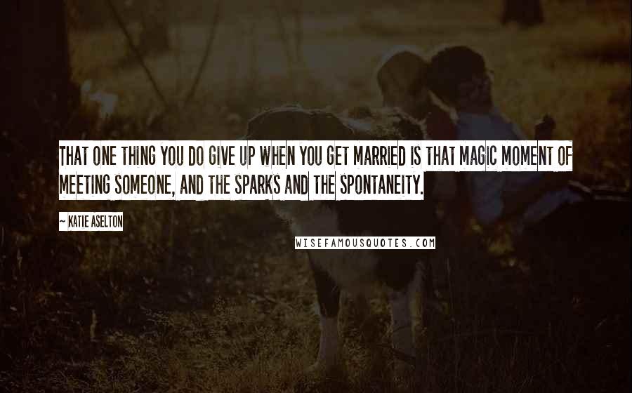 Katie Aselton Quotes: That one thing you do give up when you get married is that magic moment of meeting someone, and the sparks and the spontaneity.