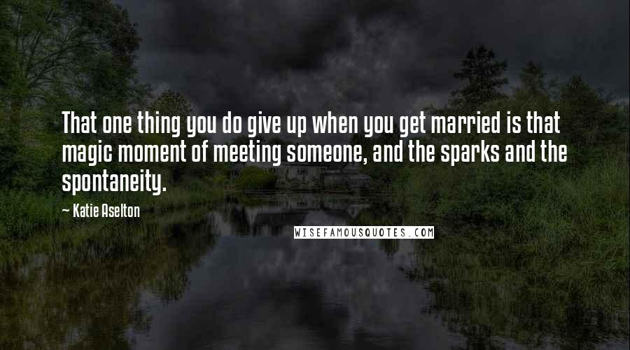 Katie Aselton Quotes: That one thing you do give up when you get married is that magic moment of meeting someone, and the sparks and the spontaneity.
