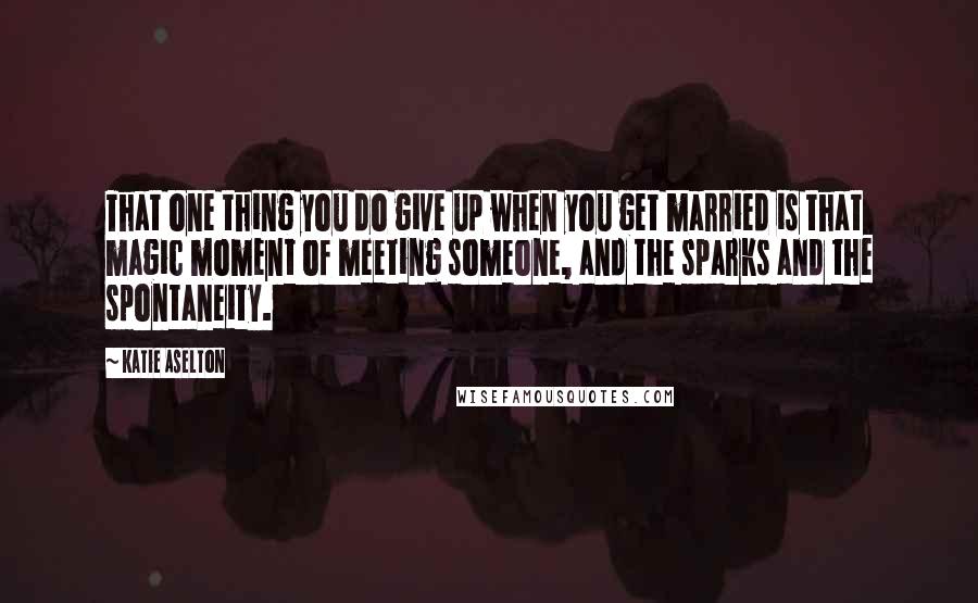 Katie Aselton Quotes: That one thing you do give up when you get married is that magic moment of meeting someone, and the sparks and the spontaneity.