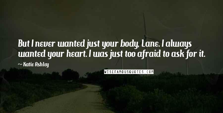 Katie Ashley Quotes: But I never wanted just your body, Lane. I always wanted your heart. I was just too afraid to ask for it.