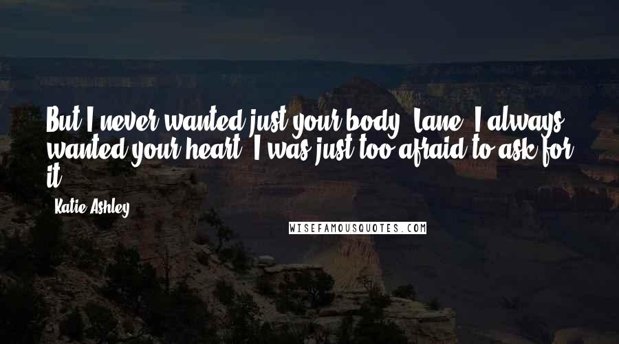 Katie Ashley Quotes: But I never wanted just your body, Lane. I always wanted your heart. I was just too afraid to ask for it.