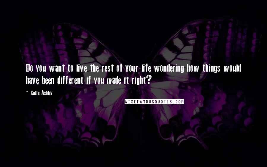 Katie Ashley Quotes: Do you want to live the rest of your life wondering how things would have been different if you made it right?